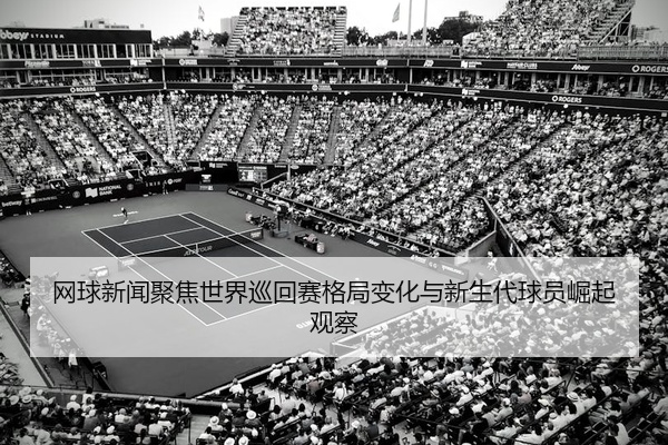 网球新闻聚焦世界巡回赛格局变化与新生代球员崛起观察