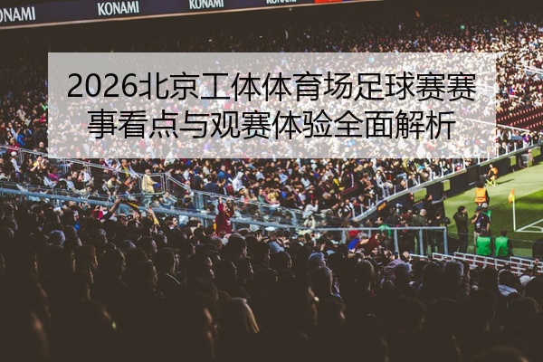 2026北京工体体育场足球赛赛事看点与观赛体验全面解析