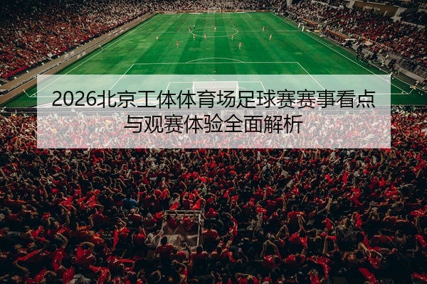 2026北京工体体育场足球赛赛事看点与观赛体验全面解析