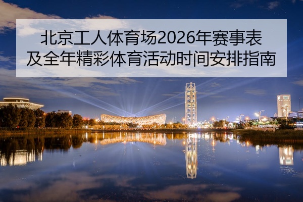 北京工人体育场2026年赛事表及全年精彩体育活动时间安排指南