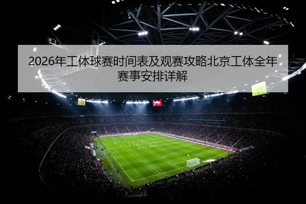 2026年工体球赛时间表及观赛攻略北京工体全年赛事安排详解