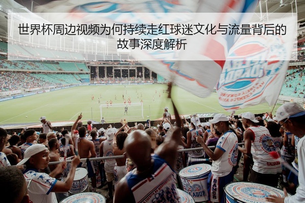 世界杯周边视频为何持续走红球迷文化与流量背后的故事深度解析