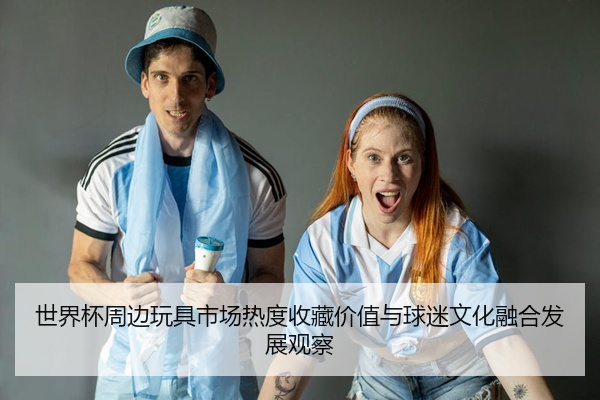 世界杯周边玩具市场热度收藏价值与球迷文化融合发展观察