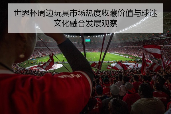 世界杯周边玩具市场热度收藏价值与球迷文化融合发展观察