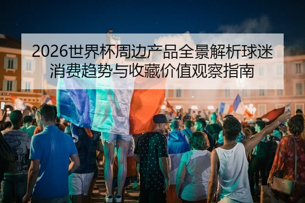 2026世界杯周边产品全景解析球迷消费趋势与收藏价值观察指南