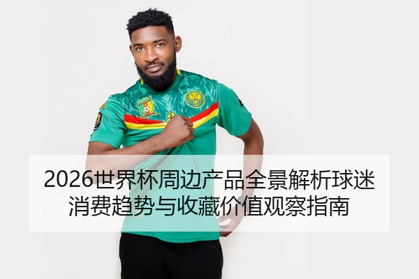 2026世界杯周边产品全景解析球迷消费趋势与收藏价值观察指南