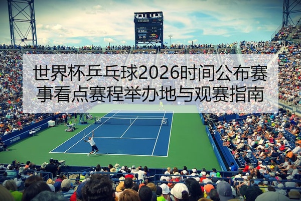 世界杯乒乓球2026时间公布赛事看点赛程举办地与观赛指南