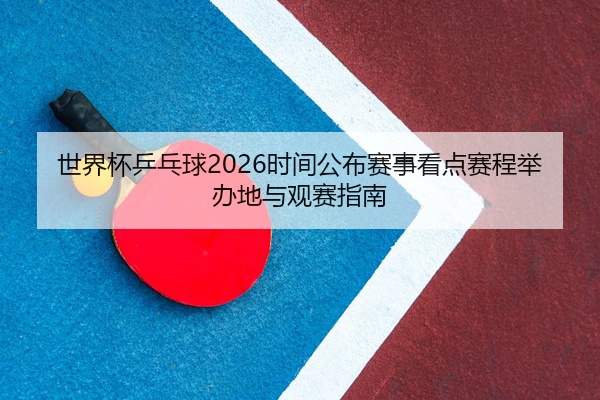 世界杯乒乓球2026时间公布赛事看点赛程举办地与观赛指南