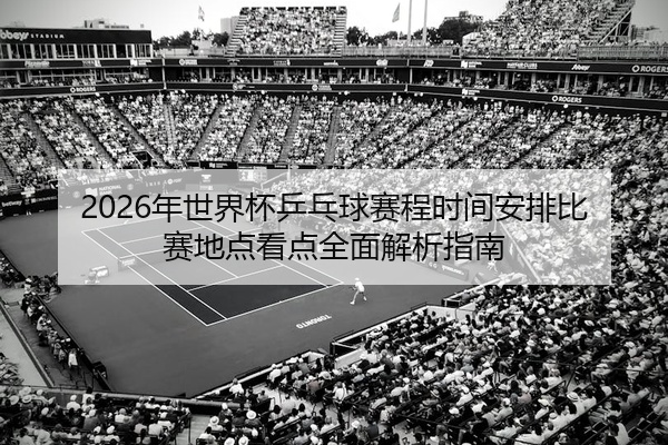 2026年世界杯乒乓球赛程时间安排比赛地点看点全面解析指南