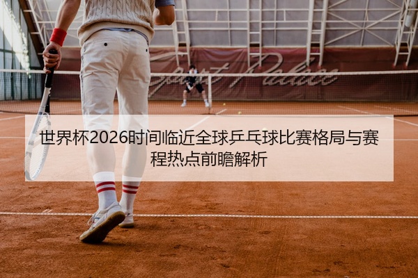 世界杯2026时间临近全球乒乓球比赛格局与赛程热点前瞻解析