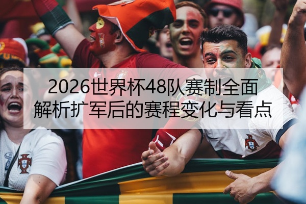 2026世界杯48队赛制全面解析扩军后的赛程变化与看点