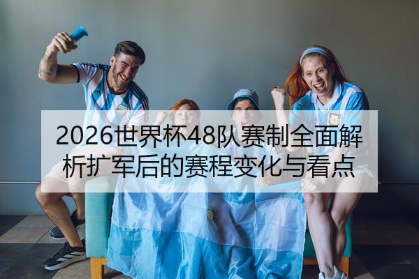 2026世界杯48队赛制全面解析扩军后的赛程变化与看点