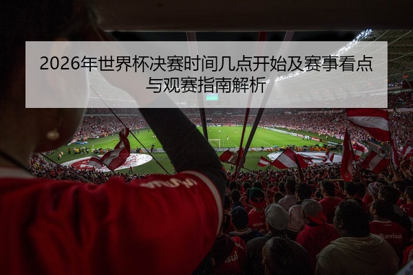 2026年世界杯决赛时间几点开始及赛事看点与观赛指南解析