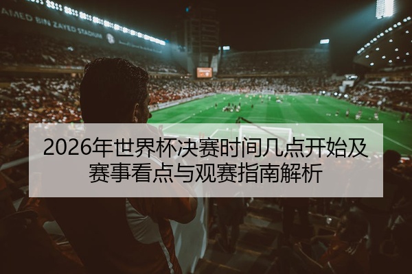 2026年世界杯决赛时间几点开始及赛事看点与观赛指南解析