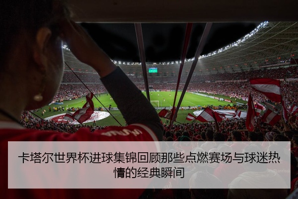 卡塔尔世界杯进球集锦回顾那些点燃赛场与球迷热情的经典瞬间