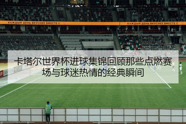 卡塔尔世界杯进球集锦回顾那些点燃赛场与球迷热情的经典瞬间