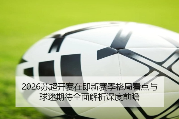 2026苏超开赛在即新赛季格局看点与球迷期待全面解析深度前瞻