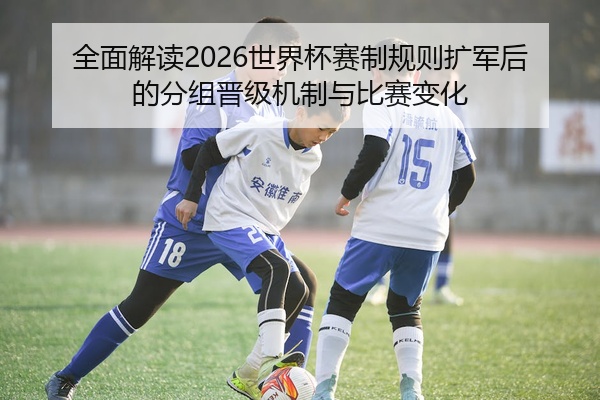 全面解读2026世界杯赛制规则扩军后的分组晋级机制与比赛变化