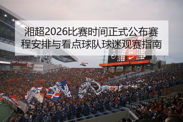 湘超2026比赛时间正式公布赛程安排与看点球队球迷观赛指南