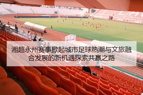 湘超永州赛事掀起城市足球热潮与文旅融合发展的新机遇探索共赢之路