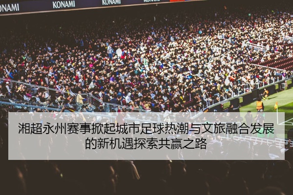 湘超永州赛事掀起城市足球热潮与文旅融合发展的新机遇探索共赢之路