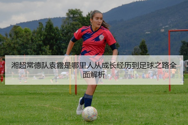 湘超常德队袁露是哪里人从成长经历到足球之路全面解析