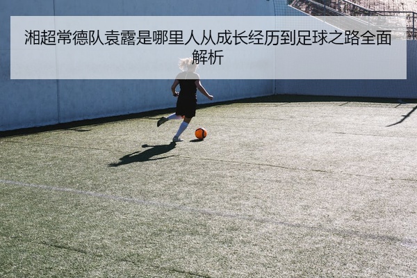 湘超常德队袁露是哪里人从成长经历到足球之路全面解析