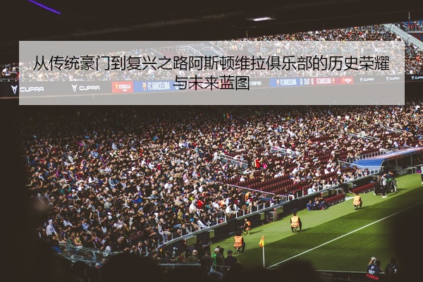 从传统豪门到复兴之路阿斯顿维拉俱乐部的历史荣耀与未来蓝图