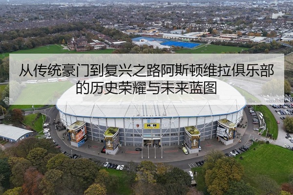 从传统豪门到复兴之路阿斯顿维拉俱乐部的历史荣耀与未来蓝图