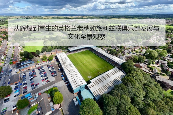 从辉煌到重生的英格兰老牌劲旅利兹联俱乐部发展与文化全景观察