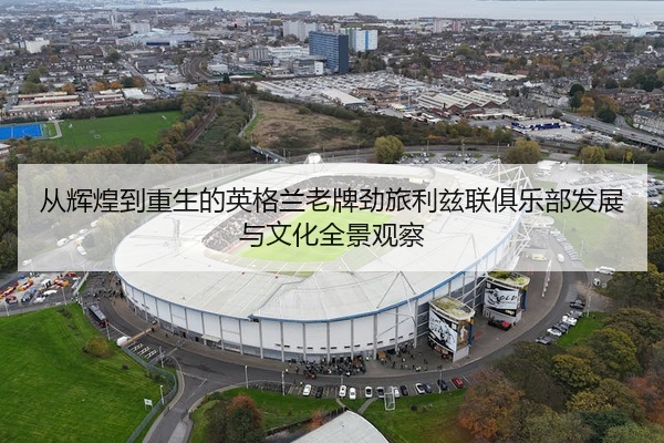 从辉煌到重生的英格兰老牌劲旅利兹联俱乐部发展与文化全景观察