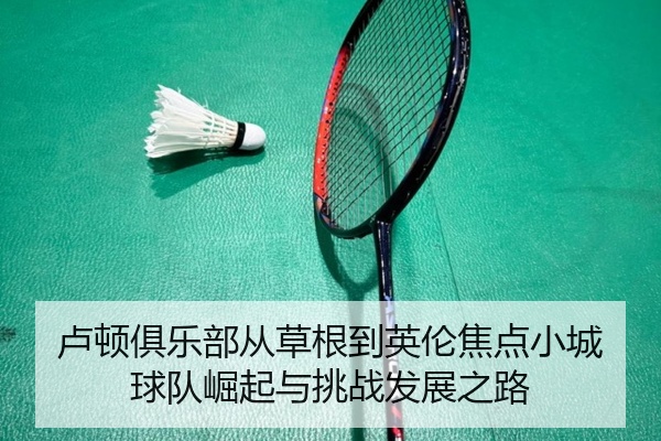 卢顿俱乐部从草根到英伦焦点小城球队崛起与挑战发展之路