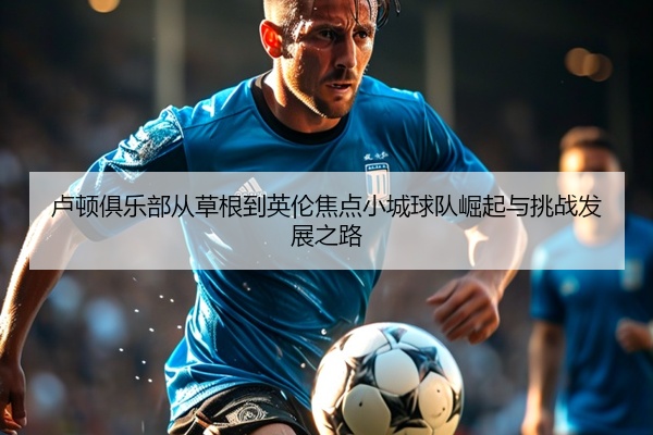 卢顿俱乐部从草根到英伦焦点小城球队崛起与挑战发展之路