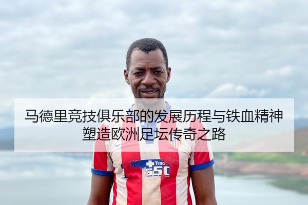 马德里竞技俱乐部的发展历程与铁血精神塑造欧洲足坛传奇之路