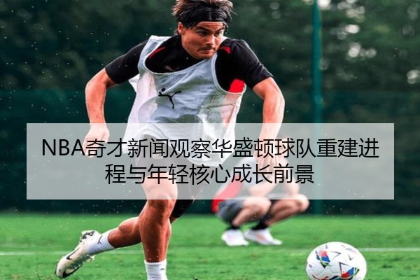 NBA奇才新闻观察华盛顿球队重建进程与年轻核心成长前景