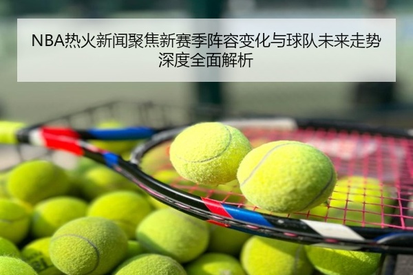 NBA热火新闻聚焦新赛季阵容变化与球队未来走势深度全面解析