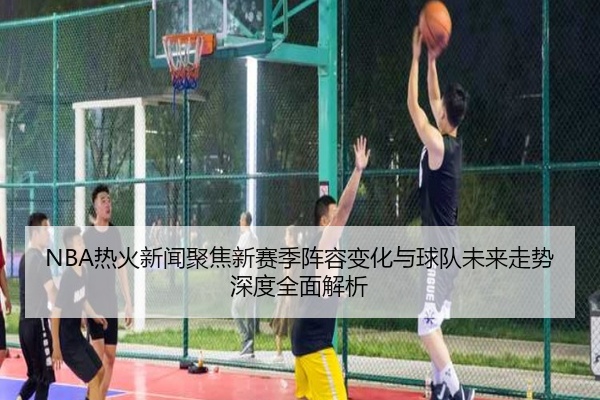 NBA热火新闻聚焦新赛季阵容变化与球队未来走势深度全面解析