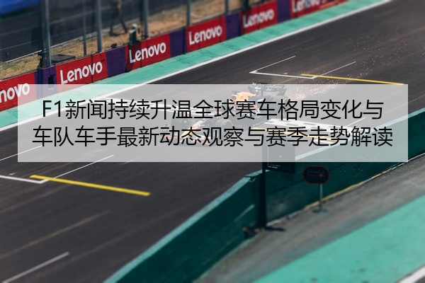 F1新闻持续升温全球赛车格局变化与车队车手最新动态观察与赛季走势解读