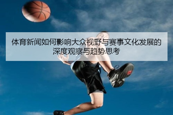 体育新闻如何影响大众视野与赛事文化发展的深度观察与趋势思考