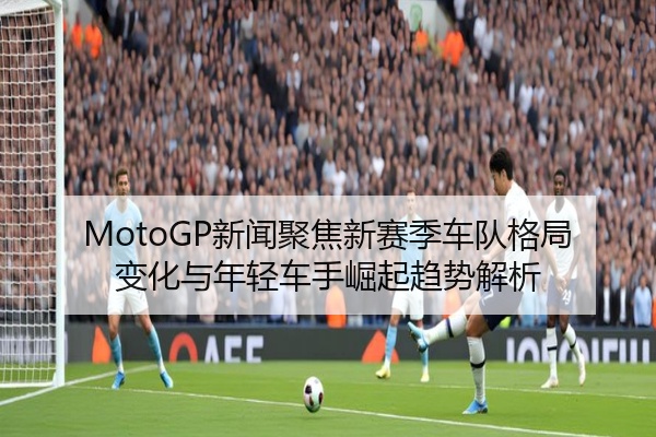 MotoGP新闻聚焦新赛季车队格局变化与年轻车手崛起趋势解析
