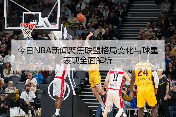 今日NBA新闻聚焦联盟格局变化与球星表现全面解析
