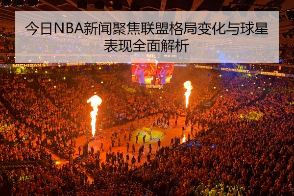 今日NBA新闻聚焦联盟格局变化与球星表现全面解析