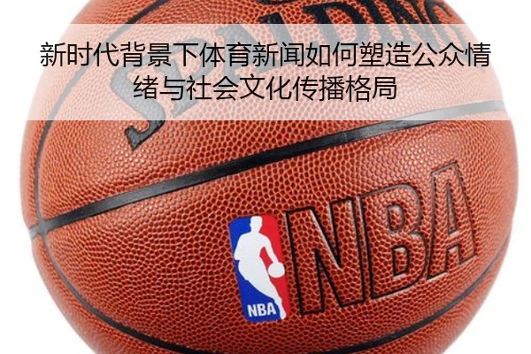 新时代背景下体育新闻如何塑造公众情绪与社会文化传播格局
