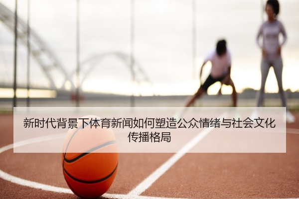 新时代背景下体育新闻如何塑造公众情绪与社会文化传播格局