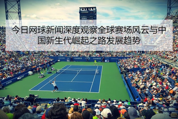 今日网球新闻深度观察全球赛场风云与中国新生代崛起之路发展趋势
