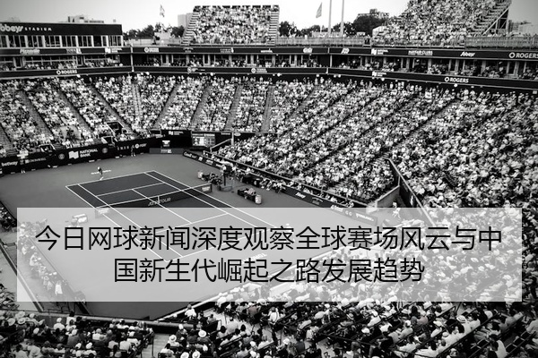 今日网球新闻深度观察全球赛场风云与中国新生代崛起之路发展趋势