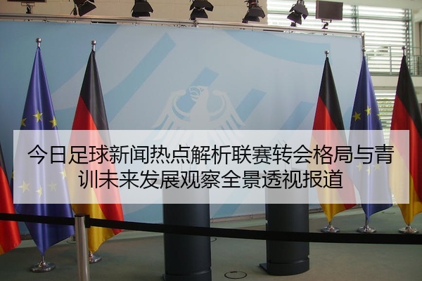 今日足球新闻热点解析联赛转会格局与青训未来发展观察全景透视报道