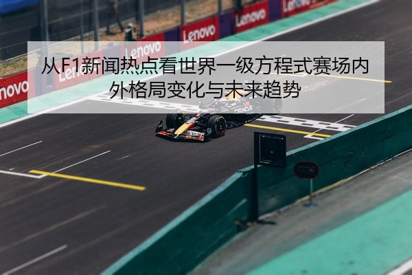 从F1新闻热点看世界一级方程式赛场内外格局变化与未来趋势