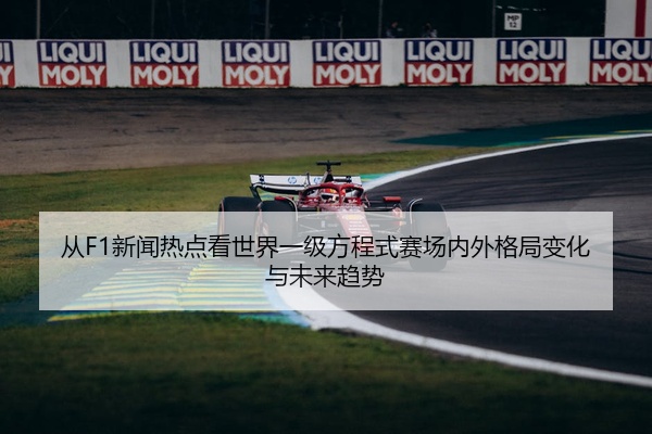从F1新闻热点看世界一级方程式赛场内外格局变化与未来趋势