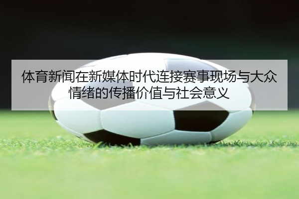 体育新闻在新媒体时代连接赛事现场与大众情绪的传播价值与社会意义
